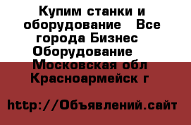 Купим станки и оборудование - Все города Бизнес » Оборудование   . Московская обл.,Красноармейск г.